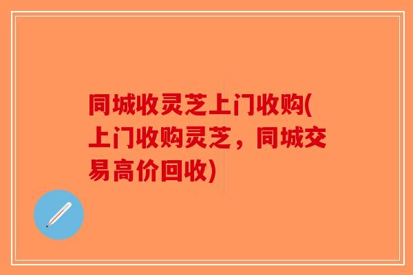 同城收灵芝上门收购(上门收购灵芝，同城交易高价回收)
