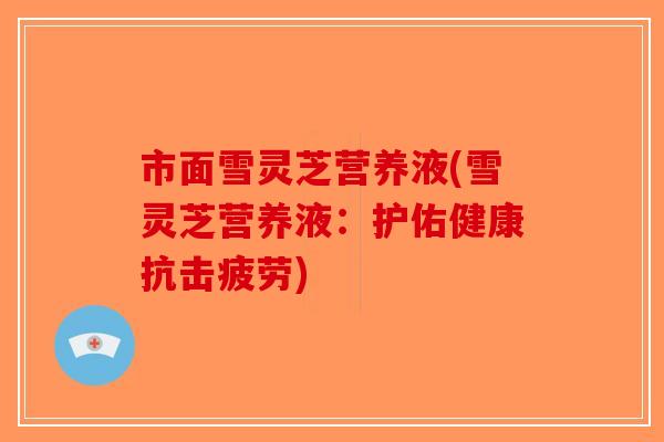 市面雪灵芝营养液(雪灵芝营养液：护佑健康抗击疲劳)