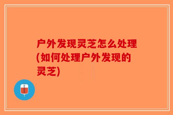 户外发现灵芝怎么处理(如何处理户外发现的灵芝) 户外发现灵芝怎么处理(如何处理户外发现的灵芝)