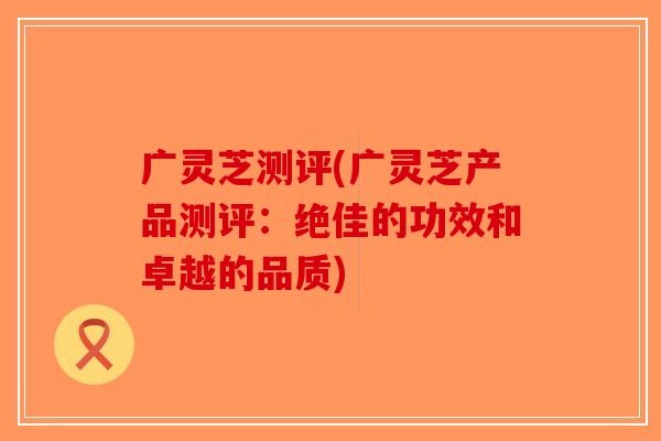 广灵芝测评(广灵芝产品测评：绝佳的功效和卓越的品质)