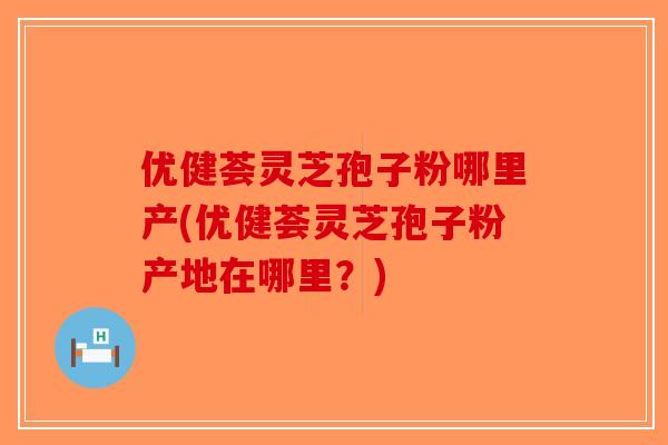 优健荟灵芝孢子粉哪里产(优健荟灵芝孢子粉产地在哪里？)