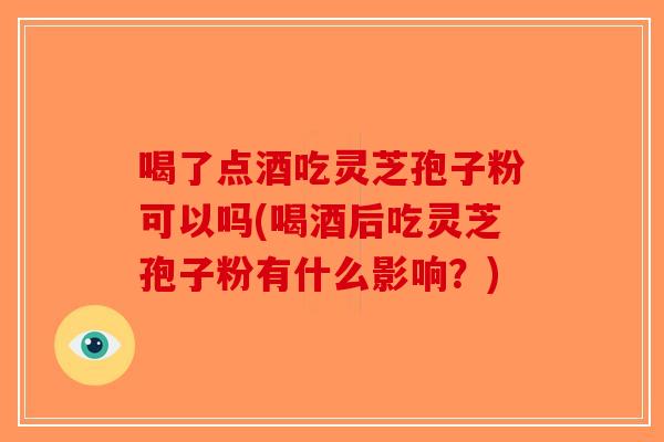 喝了点酒吃灵芝孢子粉可以吗(喝酒后吃灵芝孢子粉有什么影响?) 喝了点酒吃灵芝孢子粉可以吗(喝酒后吃灵芝孢子粉有什么影响?)