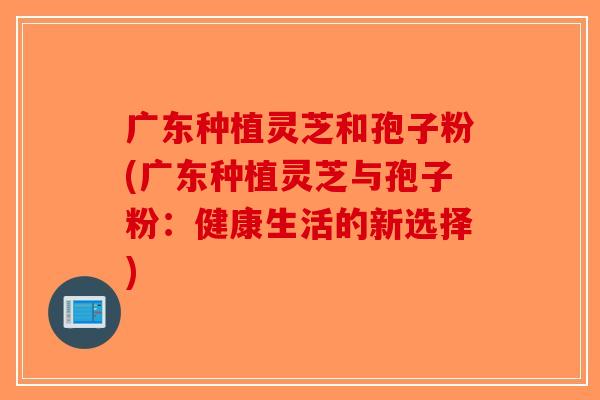 广东种植灵芝和孢子粉(广东种植灵芝与孢子粉：健康生活的新选择)