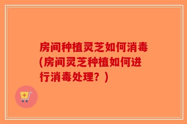 房间种植灵芝如何消毒(房间灵芝种植如何进行消毒处理？)
