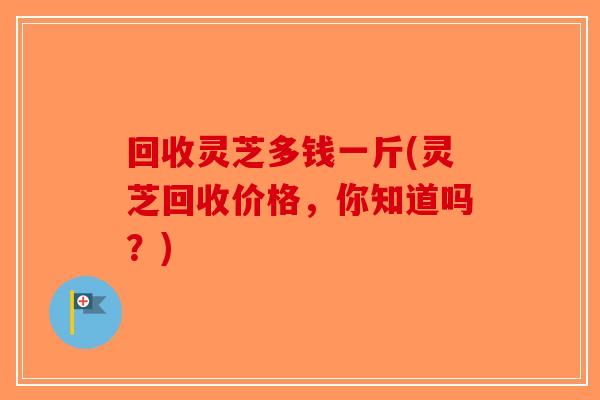 回收灵芝多钱一斤(灵芝回收价格，你知道吗？)