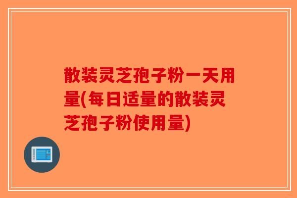 散装灵芝孢子粉一天用量(每日适量的散装灵芝孢子粉使用量)