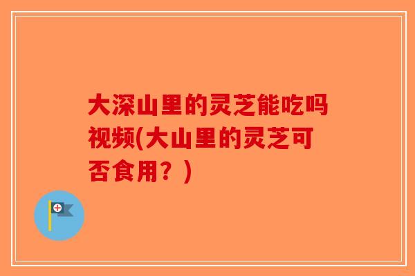 大深山里的灵芝能吃吗视频(大山里的灵芝可否食用？)