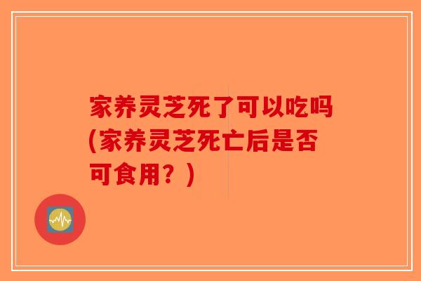 家养灵芝死了可以吃吗(家养灵芝死亡后是否可食用？)