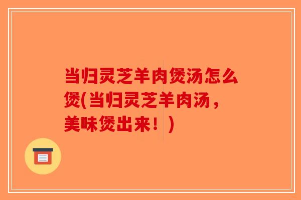 当归灵芝羊肉煲汤怎么煲(当归灵芝羊肉汤，美味煲出来！)
