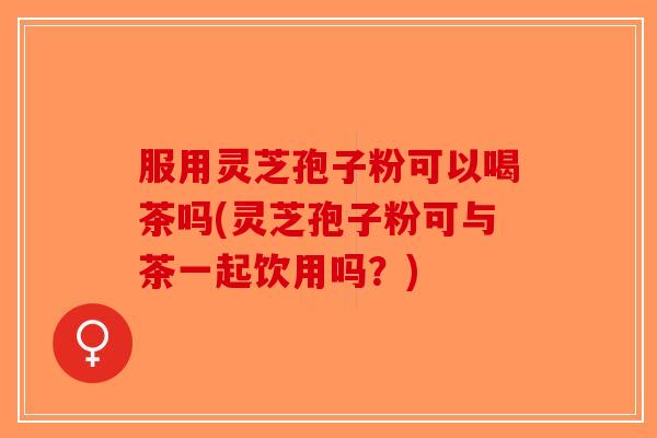 服用灵芝孢子粉可以喝茶吗(灵芝孢子粉可与茶一起饮用吗？)