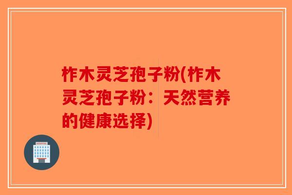 柞木灵芝孢子粉(柞木灵芝孢子粉：天然营养的健康选择)