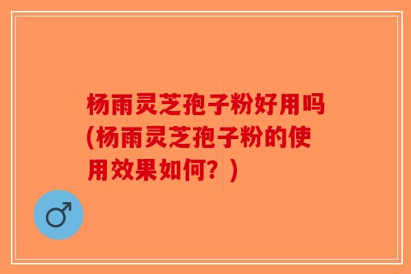 杨雨灵芝孢子粉好用吗(杨雨灵芝孢子粉的使用效果如何？)