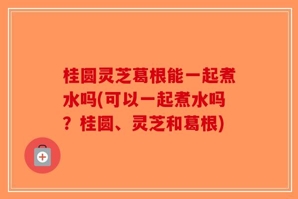桂圆灵芝葛根能一起煮水吗(可以一起煮水吗？桂圆、灵芝和葛根)