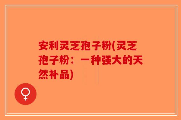 安利灵芝孢子粉(灵芝孢子粉：一种强大的天然补品)