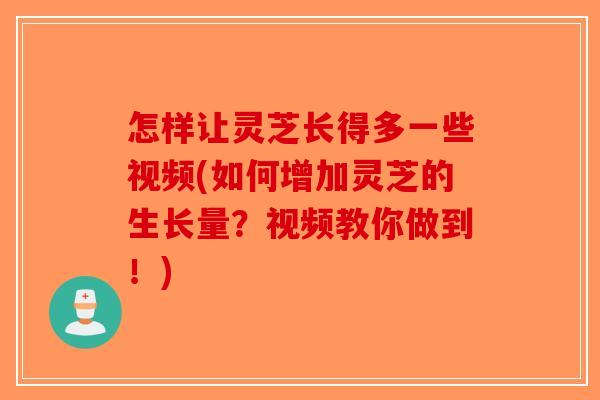 怎样让灵芝长得多一些视频(如何增加灵芝的生长量？视频教你做到！)