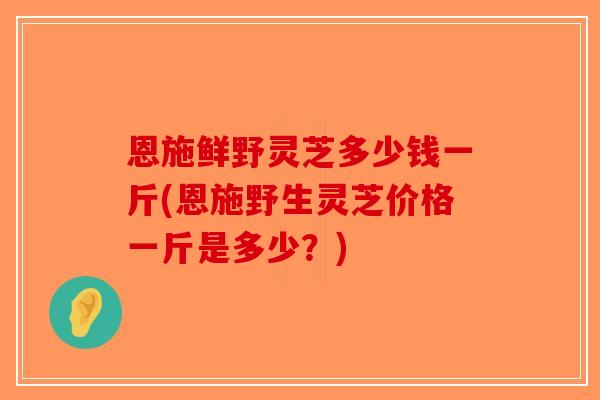 恩施鲜野灵芝多少钱一斤(恩施野生灵芝价格一斤是多少？)