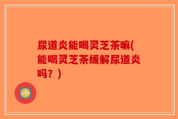 尿道炎能喝灵芝茶嘛(能喝灵芝茶缓解尿道炎吗？)