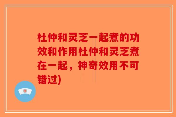 杜仲和灵芝一起煮的功效和作用杜仲和灵芝煮在一起，神奇效用不可错过)