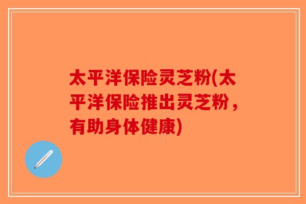 太平洋保险灵芝粉(太平洋保险推出灵芝粉，有助身体健康)