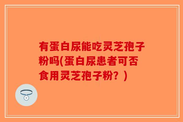 有蛋白尿能吃灵芝孢子粉吗(蛋白尿患者可否食用灵芝孢子粉？)