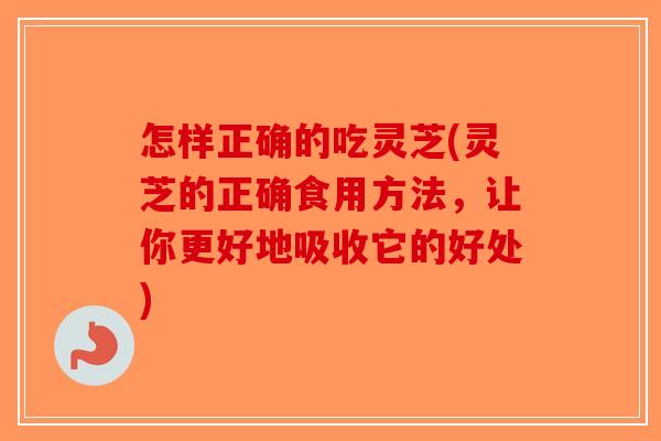 怎样正确的吃灵芝(灵芝的正确食用方法，让你更好地吸收它的好处)