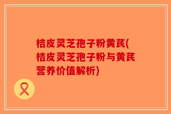 桔皮灵芝孢子粉黄芪(桔皮灵芝孢子粉与黄芪营养价值解析)