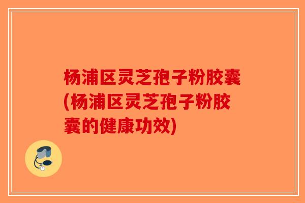 杨浦区灵芝孢子粉胶囊(杨浦区灵芝孢子粉胶囊的健康功效)