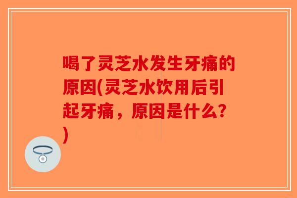 喝了灵芝水发生牙痛的原因(灵芝水饮用后引起牙痛，原因是什么？)