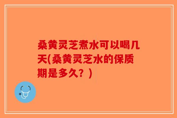 桑黄灵芝煮水可以喝几天(桑黄灵芝水的保质期是多久？)