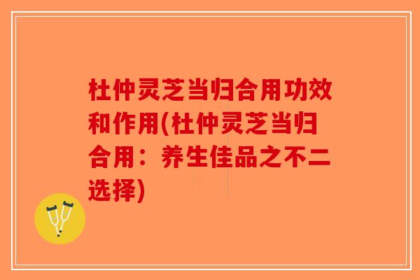 杜仲灵芝当归合用功效和作用(杜仲灵芝当归合用：养生佳品之不二选择)