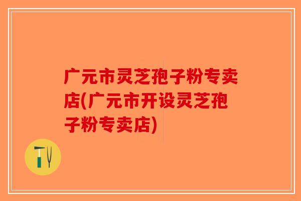 广元市灵芝孢子粉专卖店(广元市开设灵芝孢子粉专卖店)