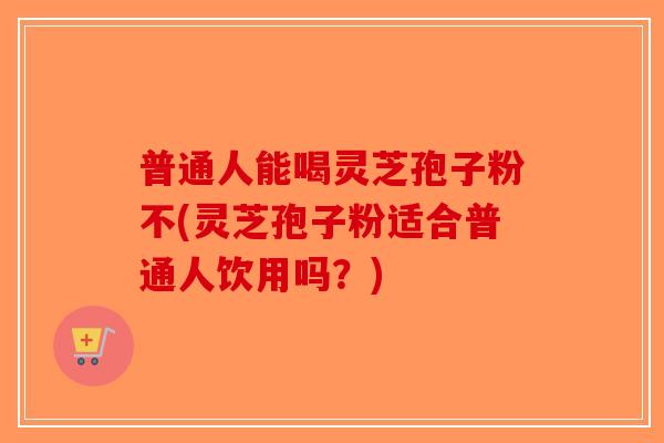 普通人能喝灵芝孢子粉不(灵芝孢子粉适合普通人饮用吗？)