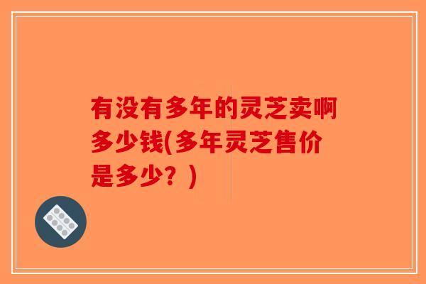 有没有多年的灵芝卖啊多少钱(多年灵芝售价是多少？)