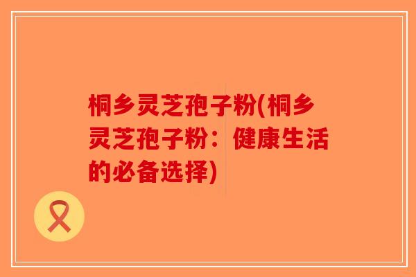 桐乡灵芝孢子粉(桐乡灵芝孢子粉：健康生活的必备选择)