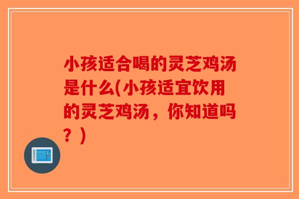 小孩适合喝的灵芝鸡汤是什么(小孩适宜饮用的灵芝鸡汤,你知道吗?) 小孩适合喝的灵芝鸡汤是什么(小孩适宜饮用的灵芝鸡汤,你知道吗?)