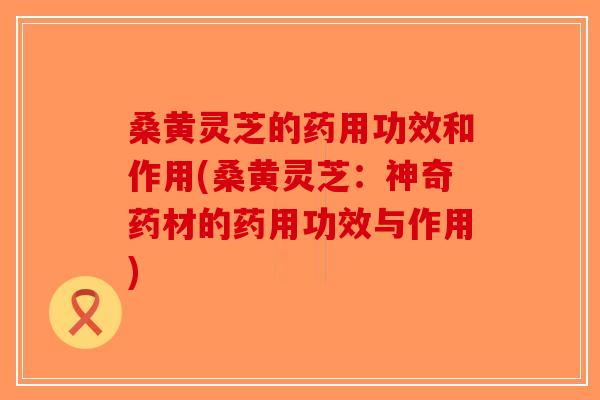 桑黄灵芝的药用功效和作用(桑黄灵芝:神奇药材的药用功效与作用) 桑黄灵芝的药用功效和作用(桑黄灵芝:神奇药材的药用功效与作用)
