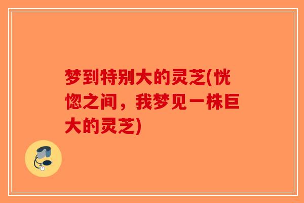 梦到特别大的灵芝(恍惚之间,我梦见一株巨大的灵芝) 梦到特别大的灵芝(恍惚之间,我梦见一株巨大的灵芝)