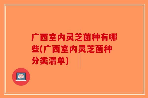 广西室内灵芝菌种有哪些(广西室内灵芝菌种分类清单)