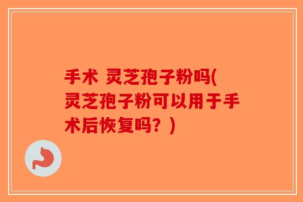 手术 灵芝孢子粉吗(灵芝孢子粉可以用于手术后恢复吗?) 手术 灵芝孢子粉吗(灵芝孢子粉可以用于手术后恢复吗?)