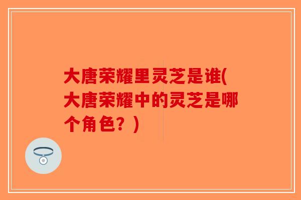 大唐荣耀里灵芝是谁(大唐荣耀中的灵芝是哪个角色?) 大唐荣耀里灵芝是谁(大唐荣耀中的灵芝是哪个角色?)