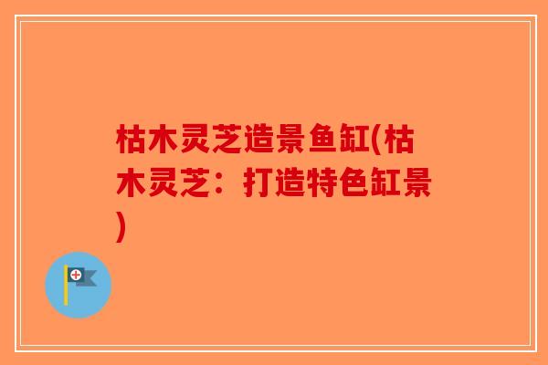 枯木灵芝造景鱼缸(枯木灵芝:打造特色缸景) 枯木灵芝造景鱼缸(枯木灵芝:打造特色缸景)