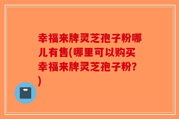 幸福来牌灵芝孢子粉哪儿有售(哪里可以购买幸福来牌灵芝孢子粉?) 幸福来牌灵芝孢子粉哪儿有售(哪里可以购买幸福来牌灵芝孢子粉?)