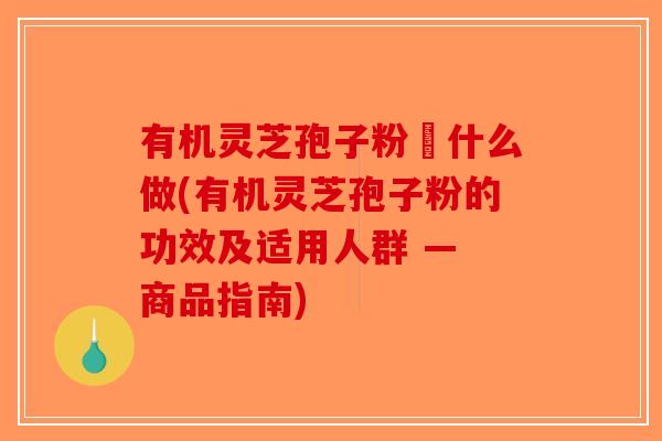 有机灵芝孢子粉昰什么做(有机灵芝孢子粉的功效及适用人群 — 商品指南)