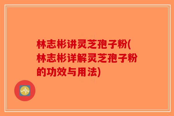 林志彬讲灵芝孢子粉(林志彬详解灵芝孢子粉的功效与用法) 林志彬讲灵芝孢子粉(林志彬详解灵芝孢子粉的功效与用法)