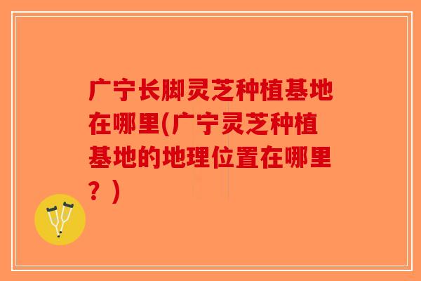 广宁长脚灵芝种植基地在哪里(广宁灵芝种植基地的地理位置在哪里?) 广宁长脚灵芝种植基地在哪里(广宁灵芝种植基地的地理位置在哪里?)