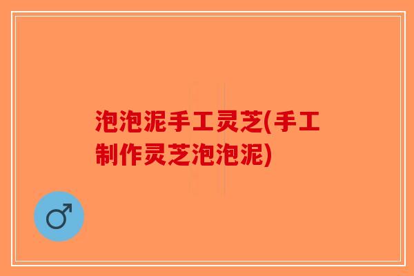 泡泡泥手工灵芝(手工制作灵芝泡泡泥) 泡泡泥手工灵芝(手工制作灵芝泡泡泥)