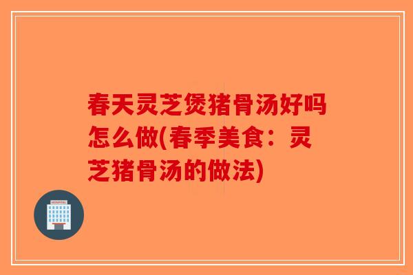 春天灵芝煲猪骨汤好吗怎么做(春季美食:灵芝猪骨汤的做法) 春天灵芝煲猪骨汤好吗怎么做(春季美食:灵芝猪骨汤的做法)