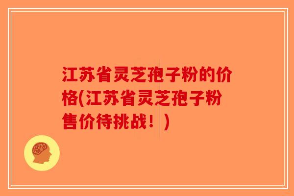 江苏省灵芝孢子粉的价格(江苏省灵芝孢子粉售价待挑战!) 江苏省灵芝孢子粉的价格(江苏省灵芝孢子粉售价待挑战!)