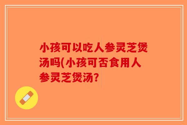 小孩可以吃人参灵芝煲汤吗(小孩可否食用人参灵芝煲汤? 小孩可以吃人参灵芝煲汤吗(小孩可否食用人参灵芝煲汤?
