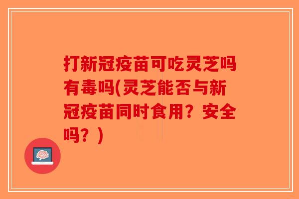 打新冠疫苗可吃灵芝吗有毒吗(灵芝能否与新冠疫苗同时食用?安全吗?) 打新冠疫苗可吃灵芝吗有毒吗(灵芝能否与新冠疫苗同时食用?安全吗?)